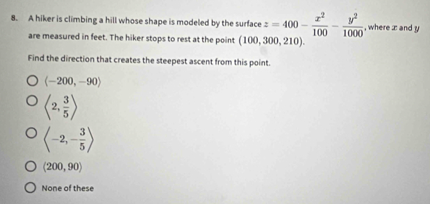 A hiker is climbing a hill whose shape is modeled by the surface z=400- x^2/100 - y^2/1000  , where x and y
are measured in feet. The hiker stops to rest at the point (100,300,210). 
Find the direction that creates the steepest ascent from this point.
langle -200,-90rangle
langle 2, 3/5 rangle
langle -2,- 3/5 rangle
langle 200,90rangle
None of these