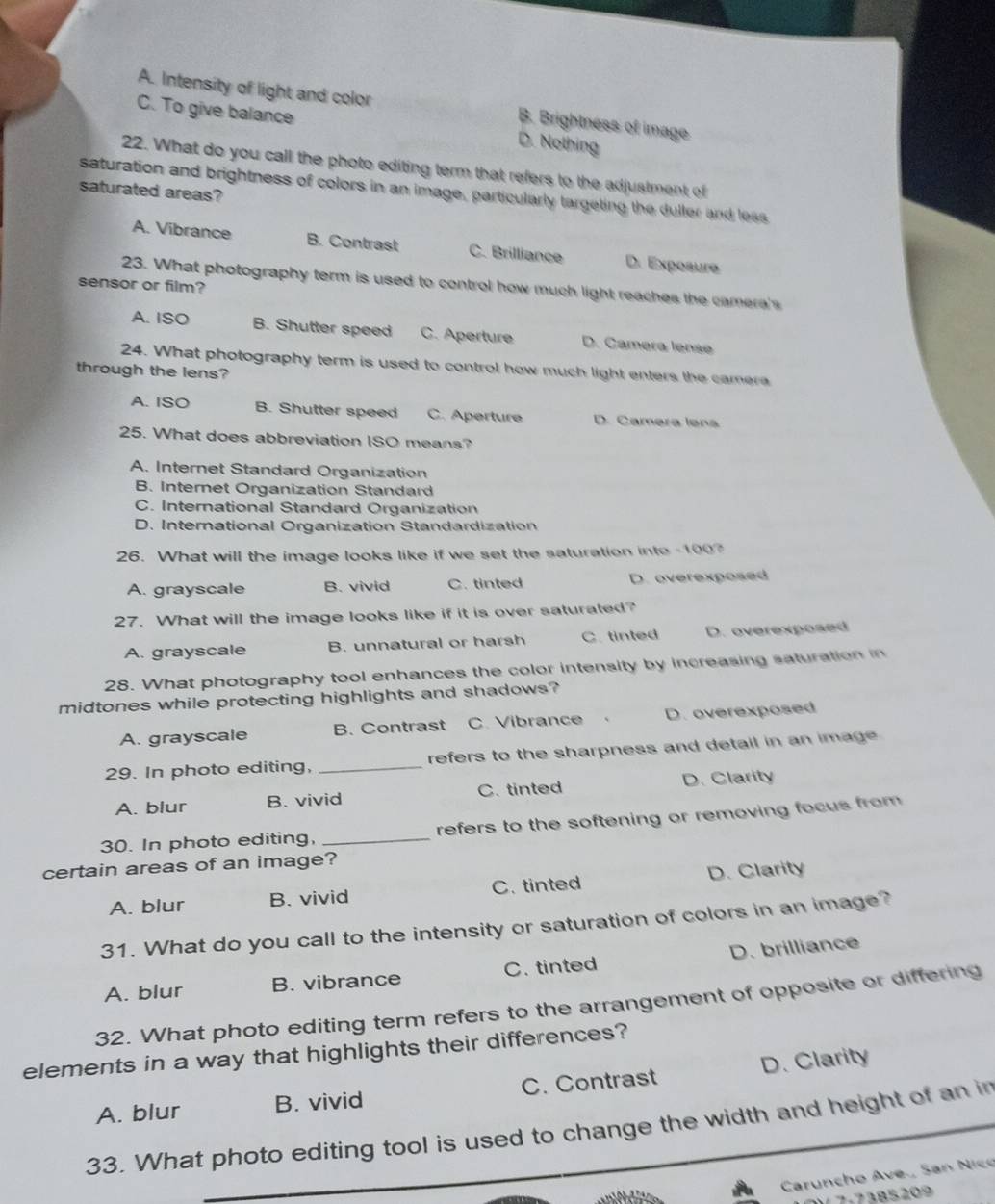 A. Intensity of light and color B. Brightness of image
C. To give balance D. Nothing
22. What do you call the photo editing term that refers to the adjustment of
saturation and brightness of colors in an image, particularly targeting the duller and less
saturated areas?
A. Vibrance B. Contrast C. Brilliance D. Expoaure
23. What photography term is used to control how much light reaches the camera's
sensor or film?
A. ISO B. Shutter speed C. Aperture D. Camera lense
24. What photography term is used to control how much light enters the camera
through the lens?
A. ISO B. Shutter speed C. Aperture D. Camera lena
25. What does abbreviation ISO means?
A. Internet Standard Organization
B. Internet Organization Standard
C. International Standard Organization
D. International Organization Standardization
26. What will the image looks like if we set the saturation into - 100?
A. grayscale B. vivid C. tinted D. overexposed
27. What will the image looks like if it is over saturated?
A. grayscale B. unnatural or harsh C. tinted D. overexposed
28. What photography tool enhances the color intensity by increasing saturation in
midtones while protecting highlights and shadows?
A. grayscale B. Contrast C. Vibrance 、 D. overexposed
29. In photo editing, _refers to the sharpness and detail in an image .
A. blur B. vivid C. tinted D. Clarity
30. In photo editing, _refers to the softening or removing focus from
certain areas of an image?
A. blur B. vivid C. tinted D. Clarity
31. What do you call to the intensity or saturation of colors in an image?
A. blur B. vibrance C. tinted D. brilliance
32. What photo editing term refers to the arrangement of opposite or differing
elements in a way that highlights their differences?
A. blur B. vivid C. Contrast D. Clarity
33. What photo editing tool is used to change the width and height of an in
Caruncho Ave., San Nico
7 7-7385209