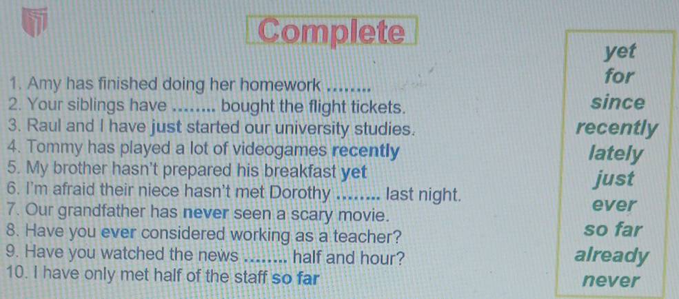 Complete 
yet 
1. Amy has finished doing her homework ........ 
for 
2. Your siblings have ... bought the flight tickets. since 
3. Raul and I have just started our university studies. recently 
4. Tommy has played a lot of videogames recently lately 
5. My brother hasn't prepared his breakfast yet 
just 
6. I'm afraid their niece hasn't met Dorothy ........ last night. 
7. Our grandfather has never seen a scary movie. 
ever 
8. Have you ever considered working as a teacher? so far 
9. Have you watched the news _half and hour? already 
10. I have only met half of the staff so far never