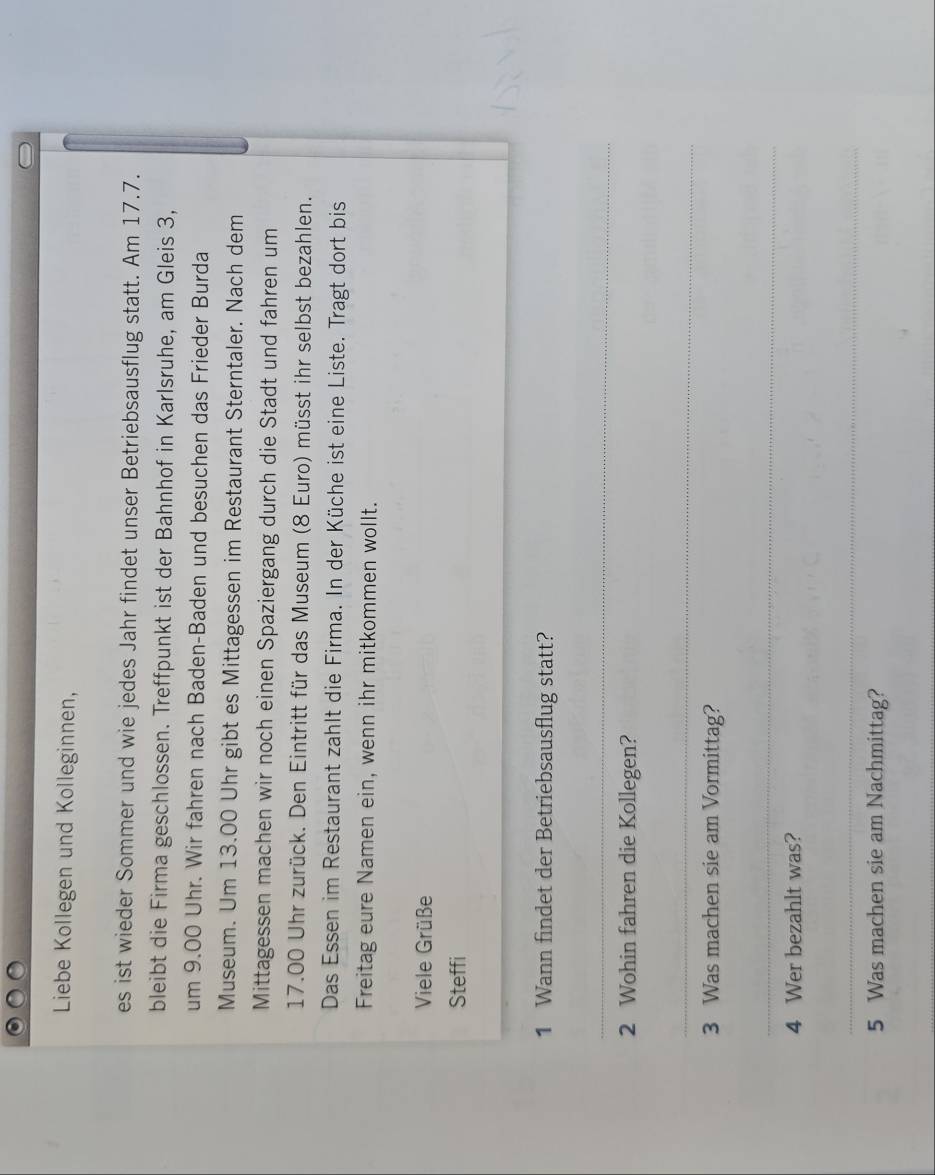 Liebe Kollegen und Kolleginnen, 
es ist wieder Sommer und wie jedes Jahr findet unser Betriebsausflug statt. Am 17.7. 
bleibt die Firma geschlossen. Treffpunkt ist der Bahnhof in Karlsruhe, am Gleis 3, 
um 9.00 Uhr. Wir fahren nach Baden-Baden und besuchen das Frieder Burda 
Museum. Um 13.00 Uhr gibt es Mittagessen im Restaurant Sterntaler. Nach dem 
Mittagessen machen wir noch einen Spaziergang durch die Stadt und fahren um
17.00 Uhr zurück. Den Eintritt für das Museum (8 Euro) müsst ihr selbst bezahlen. 
Das Essen im Restaurant zahlt die Firma. In der Küche ist eine Liste. Tragt dort bis 
Freitag eure Namen ein, wenn ihr mitkommen wollt. 
Viele Grüße 
Steffi 
1 Wann findet der Betriebsausflug statt? 
_ 
2 Wohin fahren die Kollegen? 
_ 
3 Was machen sie am Vormittag? 
_ 
4 Wer bezahlt was? 
_ 
5 Was machen sie am Nachmittag?