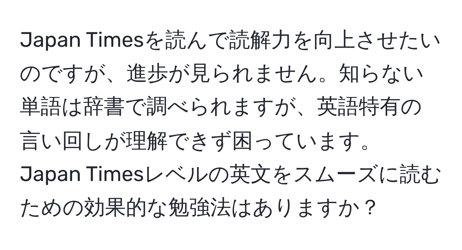 Japan Timesを読んで読解力を向上させたいのですが、進歩が見られません。知らない単語は辞書で調べられますが、英語特有の言い回しが理解できず困っています。Japan Timesレベルの英文をスムーズに読むための効果的な勉強法はありますか？