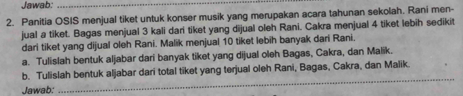 Jawab:_ 
2. Panitia OSIS menjual tiket untuk konser musik yang merupakan acara tahunan sekolah. Raní men- 
jual a tiket. Bagas menjual 3 kali dari tiket yang dijual oleh Rani. Cakra menjual 4 tiket lebih sedikit 
dari tiket yang dijual oleh Rani. Malik menjual 10 tiket lebih banyak dari Rani. 
a. Tulislah bentuk aljabar dari banyak tiket yang dijual oleh Bagas, Cakra, dan Malik. 
_ 
b. Tulislah bentuk aljabar dari total tiket yang terjual oleh Rani, Bagas, Cakra, dan Malik. 
Jawab: