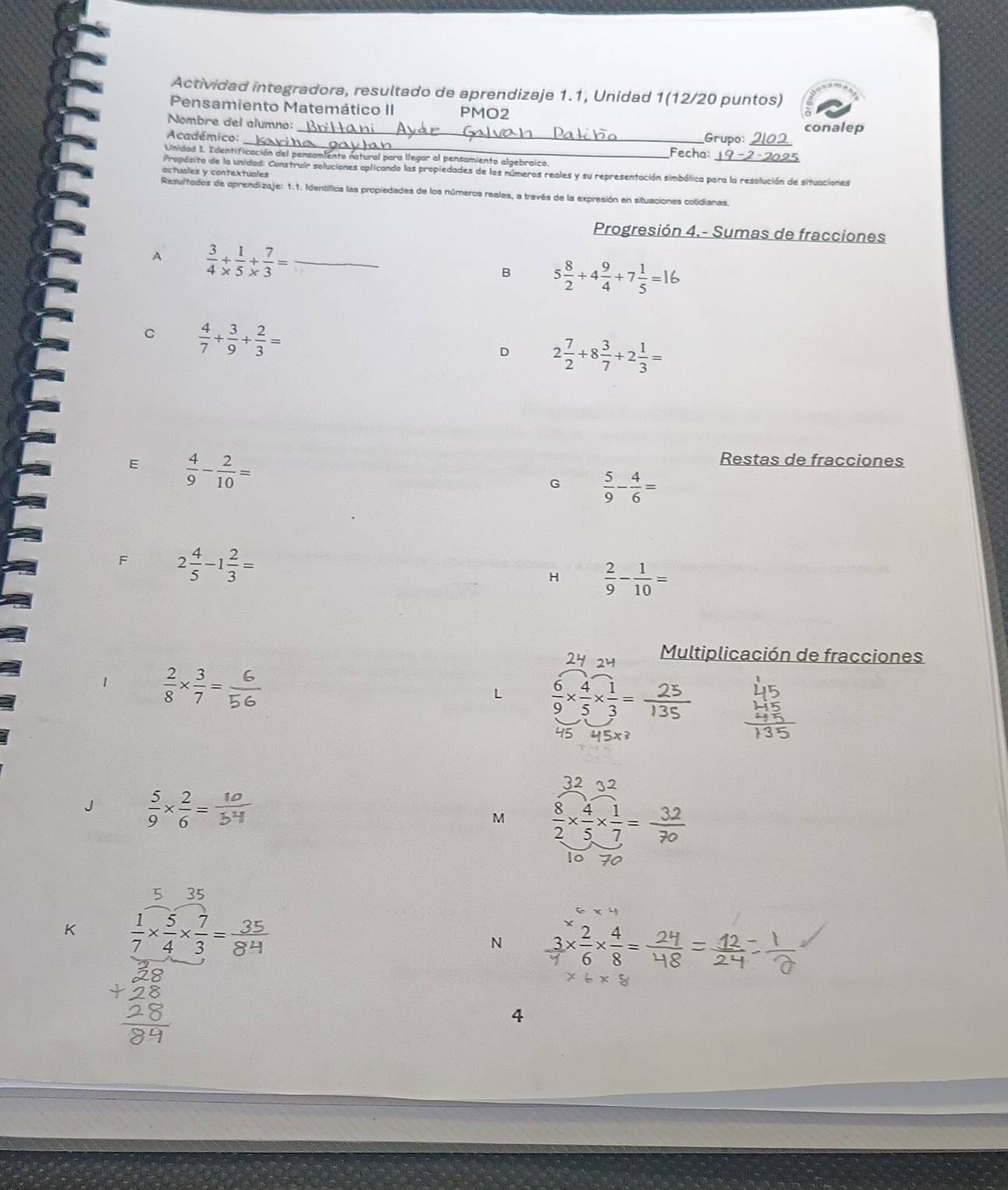 Actividad integradora, resultado de aprendizaje 1.1, Unidad 1(12/20 puntos)
Pensamiento Matemático II PMO2
_
Nombre del alumno:
conalep
_
Académico: Grupo:_
Fecha:
Unidad 1. Identificación del pensamiento natural para llegar al pensamiento algebraico.
Propósito de la unidad: Construir soluciones oplicando las propiedades de los números reales y su representación simbólica para la resolución de situaciones
actuales y contextuales
Resultados de oprendizaje: 1.1. Identífica las propiedades de los números reales, a través de la expresión en situaciones cotidianas.
Progresión 4.- Sumas de fracciones
A  3/4 + 1/5 + 7/3 = _
B 5 8/2 +4 9/4 +7 1/5 =16
C  4/7 + 3/9 + 2/3 =
D 2 7/2 +8 3/7 +2 1/3 =
E  4/9 - 2/10 =
Restas de fracciones
G  5/9 - 4/6 =
F 2 4/5 -1 2/3 =
H  2/9 - 1/10 =
Multiplicación de fracciones
1  2/8 *  3/7 =
L  6/9 *  4/5 *  1/3 =
J  5/9 *  2/6 =
M  8/2 *  4/5 *  1/7 =
5 35
K  1/7 *  5/4 *  7/3 = 35/84 
N  3/4 *  2/6 *  4/8 =
4