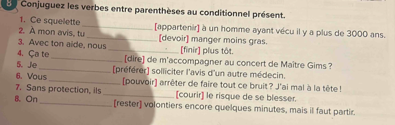 Conjuguez les verbes entre parenthèses au conditionnel présent. 
1. Ce squelette _[appartenir] à un homme ayant vécu il y a plus de 3000 ans. 
2. À mon avis, tu _[devoir] manger moins gras. 
3. Avec ton aide, nous _[finir] plus tôt. 
4. Ça te _[dire] de m'accompagner au concert de Maître Gims ? 
5. Je_ [préférer] solliciter l’avis d’un autre médecin. 
6. Vous_ [pouvoir] arrêter de faire tout ce bruit? J'ai mal à la tête ! 
7. Sans protection, ils _[courir] le risque de se blesser. 
8. On_ [rester] volontiers encore quelques minutes, mais il faut partir.