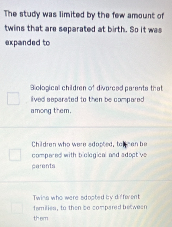 The study was limited by the few amount of
twins that are separated at birth. So it was
expanded to
Biological children of divorced parents that
lived separated to then be compared
among them.
Children who were adopted, to then be
compared with biological and adoptive
parents
Twins who were adopted by different
families, to then be compared between
them