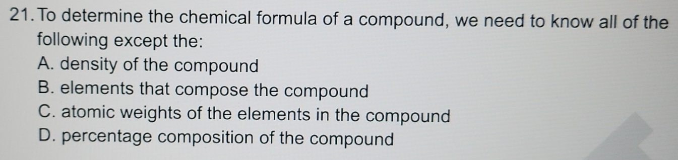 To determine the chemical formula of a compound, we need to know all of the
following except the:
A. density of the compound
B. elements that compose the compound
C. atomic weights of the elements in the compound
D. percentage composition of the compound