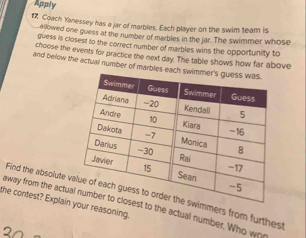 Apply 
17. Coach Yanessey has a jar of marbles. Each player on the swim team is 
allowed one guess at the number of marbles in the jar. The swimmer whose 
guess is closest to the correct number of marbles wins the opportunity to 
choose the events for practice the next day. The table shows how far above 
and below the actual number of marbles each swi 
Find the absolute vder the swimmers from furthes 
the contest? Explain your reasoning. 
away from the actuar to closest to the actual numbe. W