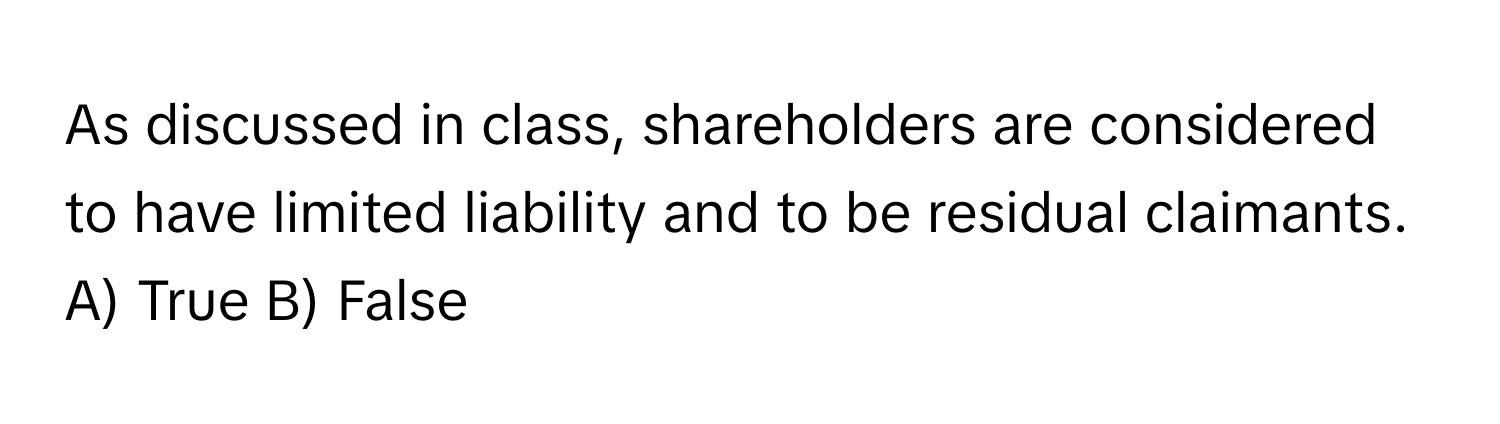 As discussed in class, shareholders are considered to have limited liability and to be residual claimants.

A) True B) False