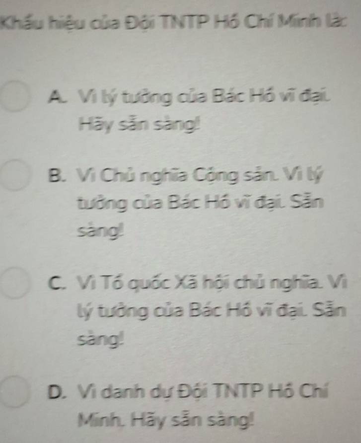 Khẩu hiệu của Đội TNTP Hồ Chí Minh lậc
A. Vì lý tưởng của Bác Hồ vĩ đại.
Hãy sẵn sàng!
B. Vì Chủ nghĩa Cộng sản. Vì lý
tưởng của Bác Hồ vĩ đại. Sẵn
sàng!
C. Vì Tổ quốc Xã hội chủ nghĩa. Vì
lý tưởng của Bác Hồ vĩ đại. Sẵn
sàng!
D. Vì danh dự Đội TNTP Hồ Chí
Minh. Hãy sẵn sàng!