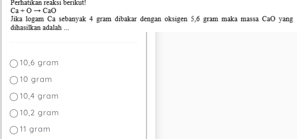 Perhatikan reaksi berikut!
Ca+Oto CaO
Jika logam Ca sebanyak 4 gram dibakar dengan oksigen 5,6 gram maka massa CaO yang
dihasilkan adalah ...
10,6 gram
10 gram
10,4 gram
10,2 gram
11 gram