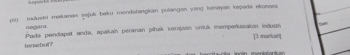 kepada masya 
(iii) Industri makanan sejuk beku mendatangkan pulangan yang lumayan kepada ekonomi 
No 
Date: 
negara. 
Pada pendapat anda, apakah peranan pihak kerajaan untuk memperkasakan industri 
[3 markah] 
tersebut?