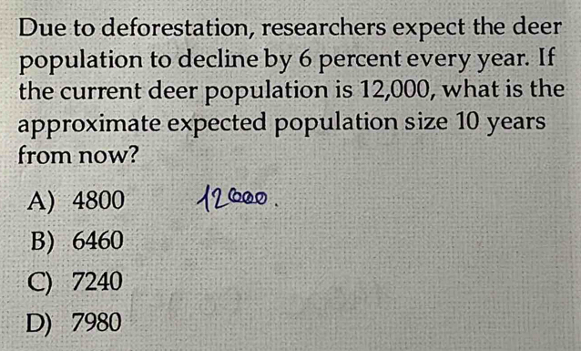 Due to deforestation, researchers expect the deer
population to decline by 6 percent every year. If
the current deer population is 12,000, what is the
approximate expected population size 10 years
from now?
A) 4800
B) 6460
C) 7240
D) 7980