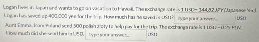 Logan lives in Japan and wants to go on vacation to Hawaii. The exchange rate is 1USD=144.82JPY (Japanese Yen). 
Logan has saved up 400,000 yen for the trip. How much has he saved in USD? type your answer... USD
Aunt Emma, from Poland send 500 polish zloty to help pay for the trip. The exchange rate is 1 1USD=0.25Pl N. 
How much did she send him in USD. type your answer... USD