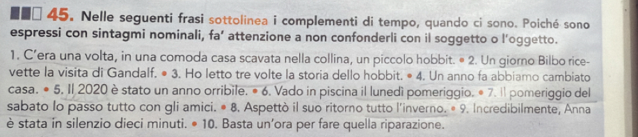 ■■□ 45. Nelle seguenti frasi sottolinea i complementi di tempo, quando ci sono. Poiché sono 
espressi con sintagmi nominali, fa’ attenzione a non confonderli con il soggetto o l’oggetto. 
1. C’era una volta, in una comoda casa scavata nella collina, un piccolo hobbit. • 2. Un giorno Bilbo rice- 
vette la visita di Gandalf. ● 3. Ho letto tre volte la storia dello hobbit. · 4 , Un anno fa abbiamo cambiato 
casa. ● 5. Il 2020 è stato un anno orribile. • 6. Vado in piscina il lunedì pomeriggio. ● 7. Il pomeriggio del 
sabato lo passo tutto con gli amici. · 8 . Aspettò il suo ritorno tutto l'inverno. º 9. Incredibilmente, Anna 
è stata in silenzio dieci minuti. • 10. Basta un’ora per fare quella riparazione.