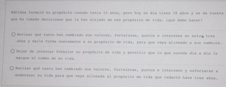 Adriana formuló su propósito cuando tenía 15 años, pero hoy en día tiene 18 años y se da cuenta
que ha tomado decisiones que la han alejado de ese propósito de vida, ¿qué debe hacer?
Revisar qué tanto han cambiado sus valores, fortalezas, gustos e intereses en estos tres
años y darle forma nuevamente a su propósito de vida, para que vaya alineado a sus cambios.
Dejar de intentar formular su propósito de vida y permitir que lo que suceda día a día le
marque el rumbo de su vida.
Revisar qué tanto han cambiado sus valores, fortalezas, gustos e intereses y esforzarse a
enderezar su vida para que vaya alineada al propósito de vida que redactó hace tres años.