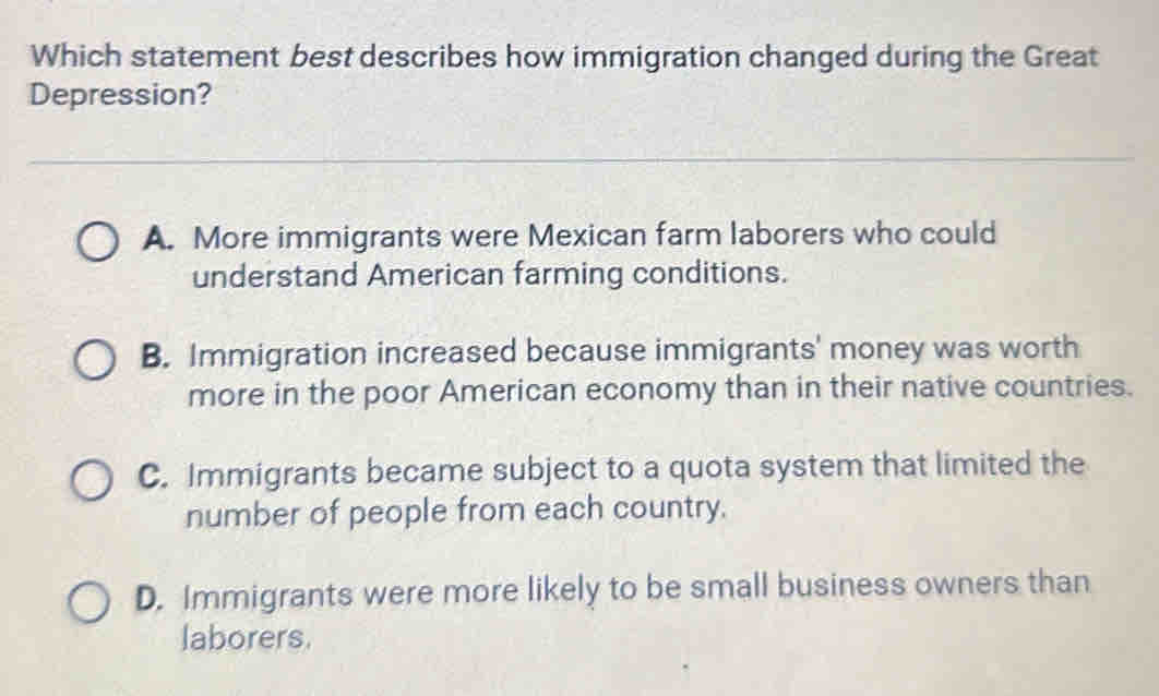 Which statement best describes how immigration changed during the Great
Depression?
A. More immigrants were Mexican farm laborers who could
understand American farming conditions.
B. Immigration increased because immigrants' money was worth
more in the poor American economy than in their native countries.
C. Immigrants became subject to a quota system that limited the
number of people from each country.
D. Immigrants were more likely to be small business owners than
laborers.