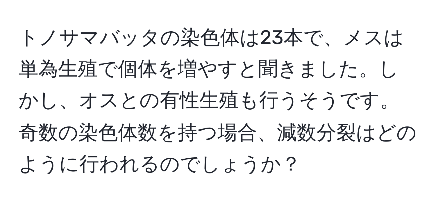 トノサマバッタの染色体は23本で、メスは単為生殖で個体を増やすと聞きました。しかし、オスとの有性生殖も行うそうです。奇数の染色体数を持つ場合、減数分裂はどのように行われるのでしょうか？