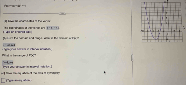 P(x)=(x+5)^2-4
(a) Give the coordinates of the vertex. 
The coordinates of the vertex are (-5,-4). 
(Type an ordered pair.) 
(b) Give the domain and range. What is the domain of P(x) ?
(-∈fty ,∈fty )
(Type your answer in interval notation.) 
What is the range of P(x)
[-4,∈fty )
(Type your answer in interval notation.) 
(c) Give the equation of the axis of symmetry. 
(Type an equation.)