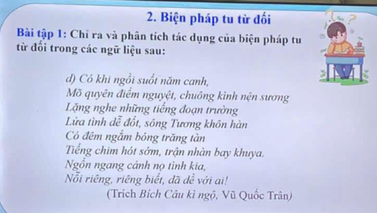 Biện pháp tu từ đối 
Bài tập 1: Chỉ ra và phân tích tác dụng của biện pháp tu 
từ đối trong các ngữ liệu sau: 
d) Có khi ngồi suốt năm canh, 
Mõ quyên điểm nguyệt, chuông kình nện sương 
Lặng nghe những tiếng đoạn trường 
Lửa tình dễ đốt, sông Tương khôn hàn 
Có đêm ngắm bóng trăng tàn 
Tếng chim hót sớm, trận nhàn bay khuya. 
Ngồn ngang cảnh nọ tình kia, 
Nỗi riêng, riêng biết, dã dề với ai! 
(Trích Bích Câu kì ngộ, Vũ Quốc Trân)