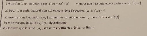 .1)Soit f' la fonction définie par f(x)=2x^3+x^2 Montrer que fest strictement croissante sur [0,+∈fty [
2) Pour tout entier naturel non nul on considère l'équation (E_r):f(x)= 1/n 
a) montrer que l'équation (E_N) admet une solution unique a dans l'intervalle ]0,1[
b) montrer que la suite (a_n) est décroissante 
c)Déduire que la suite (a_c) est convergente et préciser sa limite