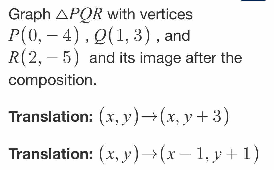 Graph △ PQR with vertices
P(0,-4), Q(1,3) , and
R(2,-5) and its image after the 
composition. 
Translation: (x,y)to (x,y+3)
Translation: (x,y)to (x-1,y+1)