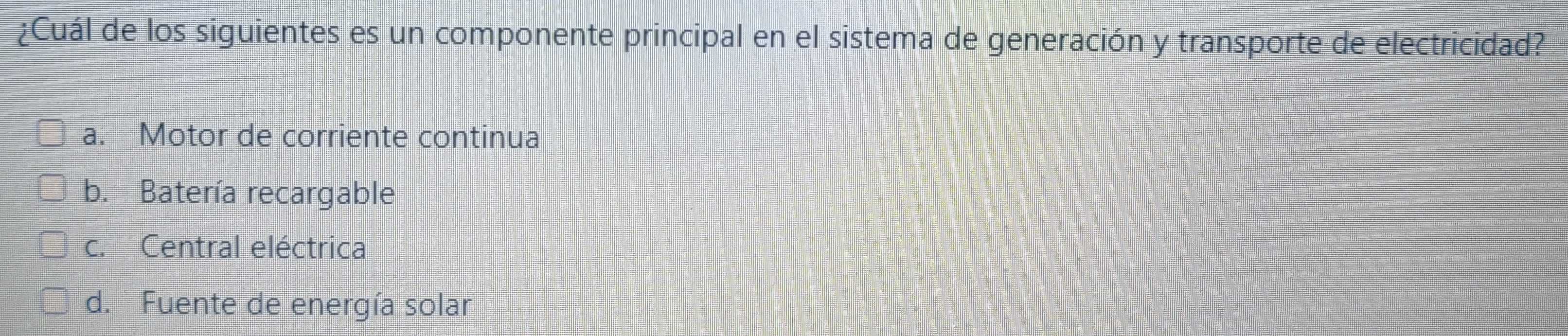 ¿Cuál de los siguientes es un componente principal en el sistema de generación y transporte de electricidad?
a. Motor de corriente continua
b. Batería recargable
c. Central eléctrica
d. Fuente de energía solar