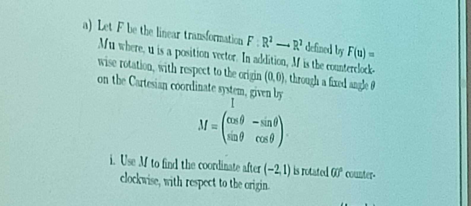 Let F be the linear transformation F:R^2to R^2 defined by F(u)=
Mu where, u is a position vector. In addition, M is the counterclock- 
wise rotation, with respect to the origin (0,0) , through a fixed angle 
on the Cartesian coordinate system, given by
M=beginpmatrix cos θ &-sin θ  sin θ &cos θ endpmatrix. 
i. Use M to find the coordinate after (-2,1) is rotated 00° counter- 
clockwise, with respect to the origin.