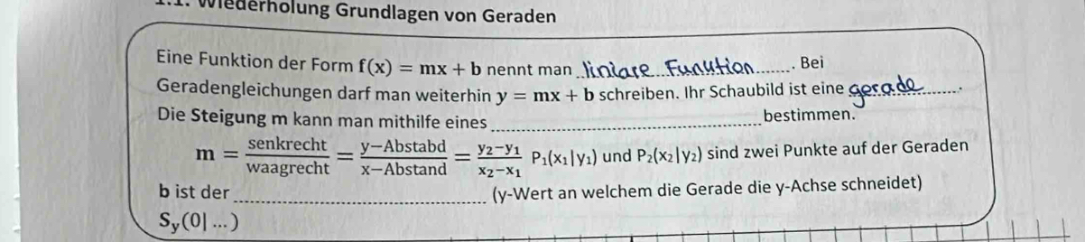 Wiederholung Grundlagen von Geraden 
Eine Funktion der Form f(x)=mx+b nennt man _. Bei 
Geradengleichungen darf man weiterhin y=mx+b schreiben. Ihr Schaubild ist eine_ 
. 
Die Steigung m kann man mithilfe eines_ bestimmen.
m= senkrecht/waagrecht = (y-Abstan d)/x-Abstan d =frac y_2-y_1x_2-x_1P_1(x_1|y_1) und P_2(x_2|y_2) sind zwei Punkte auf der Geraden 
b ist der_ (y -Wert an welchem die Gerade die y -Achse schneidet)
S_y(0|...)