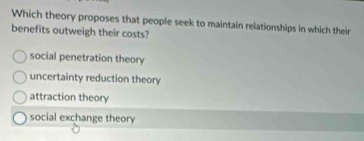 Which theory proposes that people seek to maintain relationships in which their
benefits outweigh their costs?
social penetration theory
uncertainty reduction theory
attraction theory
social exchange theory