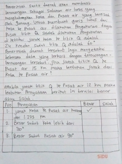 Pemerintah suatu daerah akan membuab
terowongan sebagai Saluran air luras yang
menghubungkan Kota dan Pusat air yang berpisah
Oleh gunung. Untak membuat gar's lurus dar;
Kota ke pusal air dilakukan PenguKuran dengan
Pusat tilik Q setelah dilakukan Penguluran
di letahui jarak kote ke titik Q adalah
Zy kmdan Sudat tillk Q adalah 60°
Pemercntah daerah lersebut Ingin mengetahui
beberapa data yang berkalt dengan terowongan-
berowongan tersebut. jlka jarak titik Q ke
Pusat air 15 km maka bentukan jarak dari
Koba ke Pusat air?
apabila jarak titik Q Ke Pusat air 12 km maka
bentukan Pernyataan berikut Ini bernilai benar