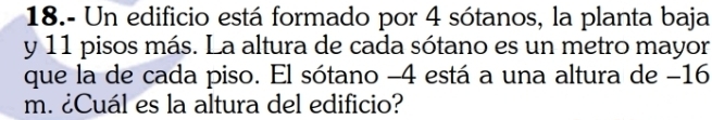 18.- Un edificio está formado por 4 sótanos, la planta baja 
y 11 pisos más. La altura de cada sótano es un metro mayor 
que la de cada piso. El sótano -4 está a una altura de −16
m. ¿Cuál es la altura del edificio?