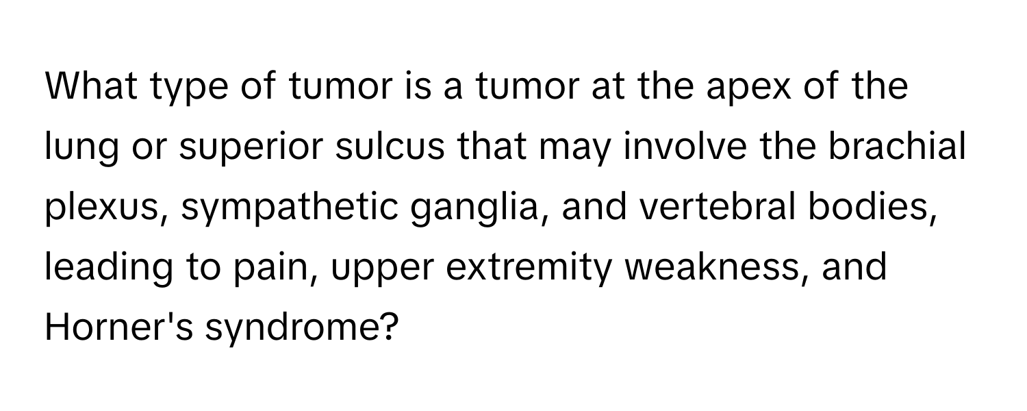 What type of tumor is a tumor at the apex of the lung or superior sulcus that may involve the brachial plexus, sympathetic ganglia, and vertebral bodies, leading to pain, upper extremity weakness, and Horner's syndrome?