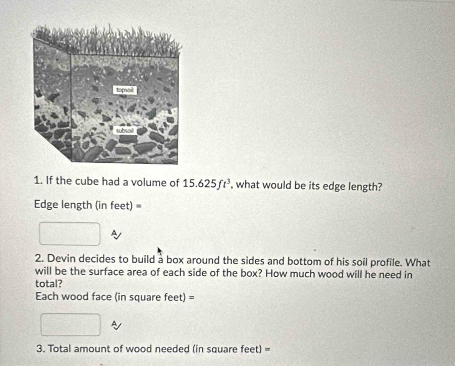 If the cube had a volume of 15.625ft^3 , what would be its edge length? 
Edge length (in feet) = 
2. Devin decides to build a box around the sides and bottom of his soil profile. What 
will be the surface area of each side of the box? How much wood will he need in 
total? 
Each wood face (in square feet) = 
A 
3. Total amount of wood needed (in square feet) =