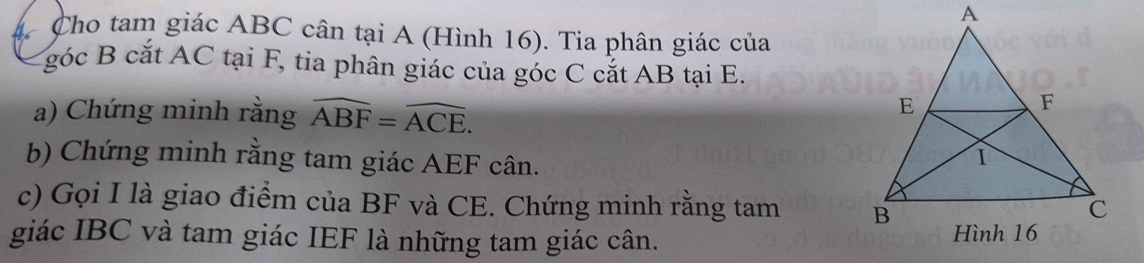 Cho tam giác ABC cân tại A (Hình 16). Tia phân giác của 
góc B cắt AC tại F, tia phân giác của góc C cắt AB tại E. 
a) Chứng minh rằng widehat ABF=widehat ACE. 
b) Chứng minh rằng tam giác AEF cân. 
c) Gọi I là giao điểm của BF và CE. Chứng minh rằng tam 
giác IBC và tam giác IEF là những tam giác cân.