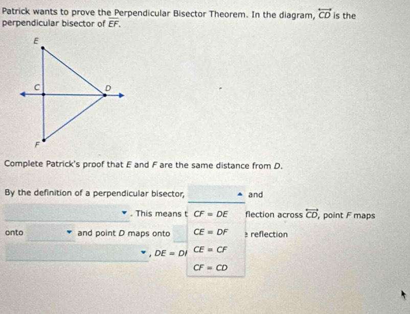 Patrick wants to prove the Perpendicular Bisector Theorem. In the diagram, overleftrightarrow CD is the 
perpendicular bisector of overline EF, 
Complete Patrick's proof that E and F are the same distance from D. 
_ 
By the definition of a perpendicular bisector, and 
_ 
. This means t CF=DE flection across overleftrightarrow CD, ,point F maps 
_ 
onto and point D maps onto CE=DF reflection 
_
DE=DI CE=CF
CF=CD