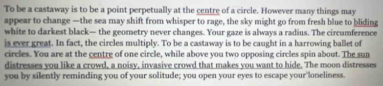 To be a castaway is to be a point perpetually at the centre of a circle. However many things may 
appear to change —the sea may shift from whisper to rage, the sky might go from fresh blue to bliding 
white to darkest black— the geometry never changes. Your gaze is always a radius. The circumference 
is ever great. In fact, the circles multiply. To be a castaway is to be caught in a harrowing ballet of 
circles. You are at the centre of one circle, while above you two opposing circles spin about. The sun 
distresses you like a crowd, a noisy, invasive crowd that makes you want to hide. The moon distresses 
you by silently reminding you of your solitude; you open your eyes to escape your`loneliness.