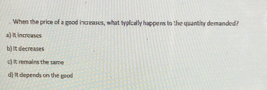 When the price of a good increases, what typically happens to the quantity demanded?
a) It increases
b) It decreases
c) It remains the same
d) it depends on the good