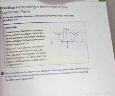 Practice Performing a Reflection in the 
Coordinate Plane 
b- Study the Example showing a reflection across the y-axis. Then salve 
problems 1-5. 
Example 
Tessa is using refections to design a 
pattern. She draws figure GHI in the 
coordinate plane. How might she have 
reflected figure GHL/ across the y-axis 
to form figure GNT/ ? 
Tessa could have counted the number 
of units from each vertes to the yavis . 
then she could have counted the same 
number of unsts an the other side of the 
yaxis to plot the corresponding vertices 
of figure G' H/ /
Tessa can now use her graph in the Example to find the coordinates of the vertices 
of figure G'HTJ". How could she have found thierse coordinates without drawing 
the reflection of figure Gril?