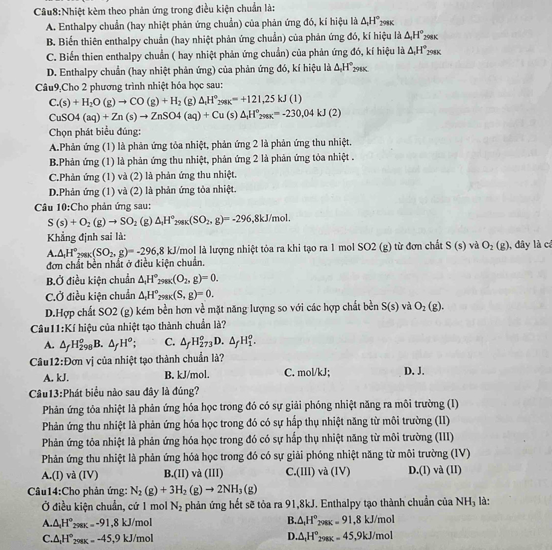 Nhiệt kèm theo phản ứng trong điều kiện chuẩn là:
A. Enthalpy chuẩn (hay nhiệt phản ứng chuẩn) của phản ứng đó, kí hiệu là △ _tH°_298K
B. Biến thiên enthalpy chuẩn (hay nhiệt phản ứng chuẩn) của phản ứng đó, kí hiệu là △ _tH° 298K
C. Biến thien enthalpy chuẩn ( hay nhiệt phản ứng chuẩn) của phản ứng đó, kí hiệu là △ _tH°_2 98K
D. Enthalpy chuẩn (hay nhiệt phản ứng) của phản ứng đó, kí hiệu là △ _tH°_298K.
Câu9:Cho 2 phương trình nhiệt hóa học sau:
C.(s)+H_2O(g)to CO(g)+H_2 (g) △ _tH°_298K=+121,25kJ(1)
CuSO4(aq)+Zn(s)to ZnSO4(aq)+Cu (s) △ _tH°_298K=-230,04kJ(2)
Chọn phát biểu đúng:
A.Phản ứng (1) là phản ứng tỏa nhiệt, phản ứng 2 là phản ứng thu nhiệt.
B.Phản ứng (1) là phản ứng thu nhiệt, phản ứng 2 là phản ứng tỏa nhiệt .
C.Phản ứng (1) và (2) là phản ứng thu nhiệt.
D.Phản ứng (1) và (2) là phản ứng tỏa nhiệt.
Câu 10:Cho phản ứng sau:
S(s)+O_2(g)to SO_2 (g) △ _tH°_298K(SO_2,g)=-296 ,8kJ/mol.
Khẳng định sai là:
A. △ _tH°_298K(SO_2,g)=-296,8 kJ U/mol là lượng nhiệt tỏa ra khi tạo ra 1 mol SO2 (g) từ đơn chất S(s) và O_2(g) ), đây là cá
đơn chất bền nhất ở điều kiện chuẩn.
BỞ điều kiện chuẩn △ _tH°_29 _8K(O_2,g)=0.
C.Ở điều kiện chuẩn △ _tH°_298K(S,g)=0.
D.Hợp chất SO2 (g) kém bền hơn về mặt năng lượng so với các hợp chất bền S(s) và O_2(g).
Câu11:Kí hiệu của nhiệt tạo thành chuẩn là?
A. △ _fH_(298)^oB.△ _fH^o; C. △ _fH_(273)^o D. △ _fH_1^(o.
Câu12:Đơn vị của nhiệt tạo thành chuẩn là?
A. kJ. B. kJ/mol. C. mol/kJ; D. J.
Câu13:Phát biểu nào sau đây là đúng?
Phản ứng tỏa nhiệt là phản ứng hóa học trong đó có sự giải phóng nhiệt năng ra môi trường (I)
Phản ứng thu nhiệt là phản ứng hóa học trong đó có sự hấp thụ nhiệt năng từ môi trường (II)
Phản ứng tỏa nhiệt là phản ứng hóa học trong đó có sự hấp thụ nhiệt năng từ môi trường (III)
Phản ứng thu nhiệt là phản ứng hóa học trong đó có sự giải phóng nhiệt năng từ môi trường (IV)
A.(I) và (IV) B.(II) và (III) C.(III) và (IV) D.(l) và (II)
Câu14:Cho phản ứng: N_2)(g)+3H_2(g)to 2NH_3(g)
Ở điều kiện chuẩn, cứ 1 mol N_2 phản ứng hết sẽ tỏa ra 91,8kJ. Enthalpy tạo thành chuẩn của NH_3 là:
B.
A. △ _tH°_298K=-91,8kJ/mol △ _tH°_298K=91,8kJ/mol
D.
C. △ _tH°_298K=-45,9kJ/mol △ _tH°_298K=45,9kJ/mol