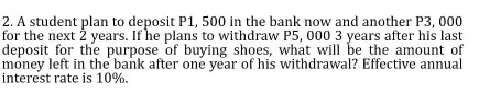 A student plan to deposit P1, 500 in the bank now and another P3, 000
for the next 2 years. If he plans to withdraw P5, 000 3 years after his last 
deposit for the purpose of buying shoes, what will be the amount of 
money left in the bank after one year of his withdrawal? Effective annual 
interest rate is 10%.