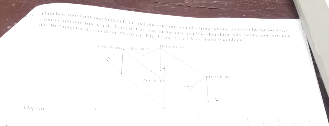 4: Hình bên đưới minh họa hình anh hai mái nhà của một nhà kho trong không gian với hệ tọa độ Oxvz
(đơn vị trên môi trục tọa độ là mét) Các bức tướng của nhà kho đều được xây vuông gốc với mất
đất. Biết rãng toa đô của điểm P(alpha t,beta ,e) Khi đo gia 111e2+/1+e bang bao nhiêu?
Dap an