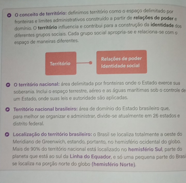 conceito de território: definimos território como o espaço delimitado por 
fronteiras e limites administrativos construído a partir de relações de poder e 
domínio. O território influencia e contribui para a construção da identidade dos 
diferentes grupos sociais. Cada grupo social apropria-se e relaciona-se com o 
espaço de maneiras diferentes. 
Relações de poder 
Território 
Identidade social 
O O território nacional: área delimitada por fronteiras onde o Estado exerce sua 
soberania. Inclui o espaço terrestre, aéreo e as águas marítimas sob o controle de 
um Estado, onde suas leis e autoridade são aplicadas. 
O Território nacional brasileiro: área de domínio do Estado brasileiro que, 
para melhor se organizar e administrar, divide-se atualmente em 26 estados e 
distrito federal. 
O Localização do território brasileiro: o Brasil se localiza totalmente a oeste do 
Meridiano de Greenwich, estando, portanto, no hemisfério ocidental do globo. 
Mais de 90% do território nacional está localizado no hemisfério Sul, parte do 
planeta que está ao sul da Linha do Equador, e só uma pequena parte do Brasi 
se localiza na porção norte do globo (hemisfério Norte).