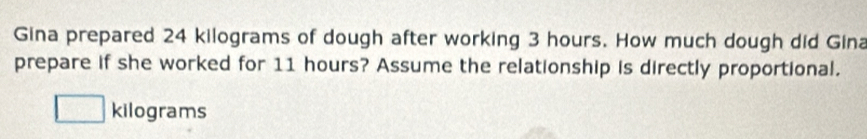 Gina prepared 24 kilograms of dough after working 3 hours. How much dough did Gina 
prepare if she worked for 11 hours? Assume the relationship is directly proportional.
kilograms