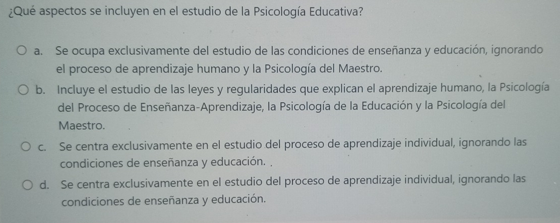 ¿Qué aspectos se incluyen en el estudio de la Psicología Educativa?
a. Se ocupa exclusivamente del estudio de las condiciones de enseñanza y educación, ignorando
el proceso de aprendizaje humano y la Psicología del Maestro.
b. Incluye el estudio de las leyes y regularidades que explican el aprendizaje humano, la Psicología
del Proceso de Enseñanza-Aprendizaje, la Psicología de la Educación y la Psicología del
Maestro.
c. Se centra exclusivamente en el estudio del proceso de aprendizaje individual, ignorando las
condiciones de enseñanza y educación. ,
d. Se centra exclusivamente en el estudio del proceso de aprendizaje individual, ignorando las
condiciones de enseñanza y educación.