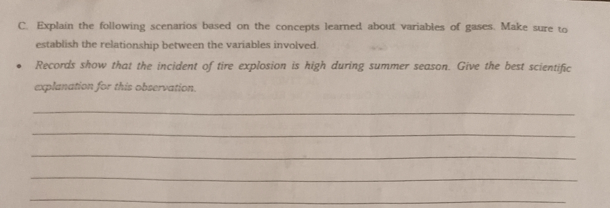 Explain the following scenarios based on the concepts learned about variables of gases. Make sure to 
establish the relationship between the variables involved. 
Records show that the incident of tire explosion is high during summer season. Give the best scientific 
explanation for this observation. 
_ 
_ 
_ 
_ 
_