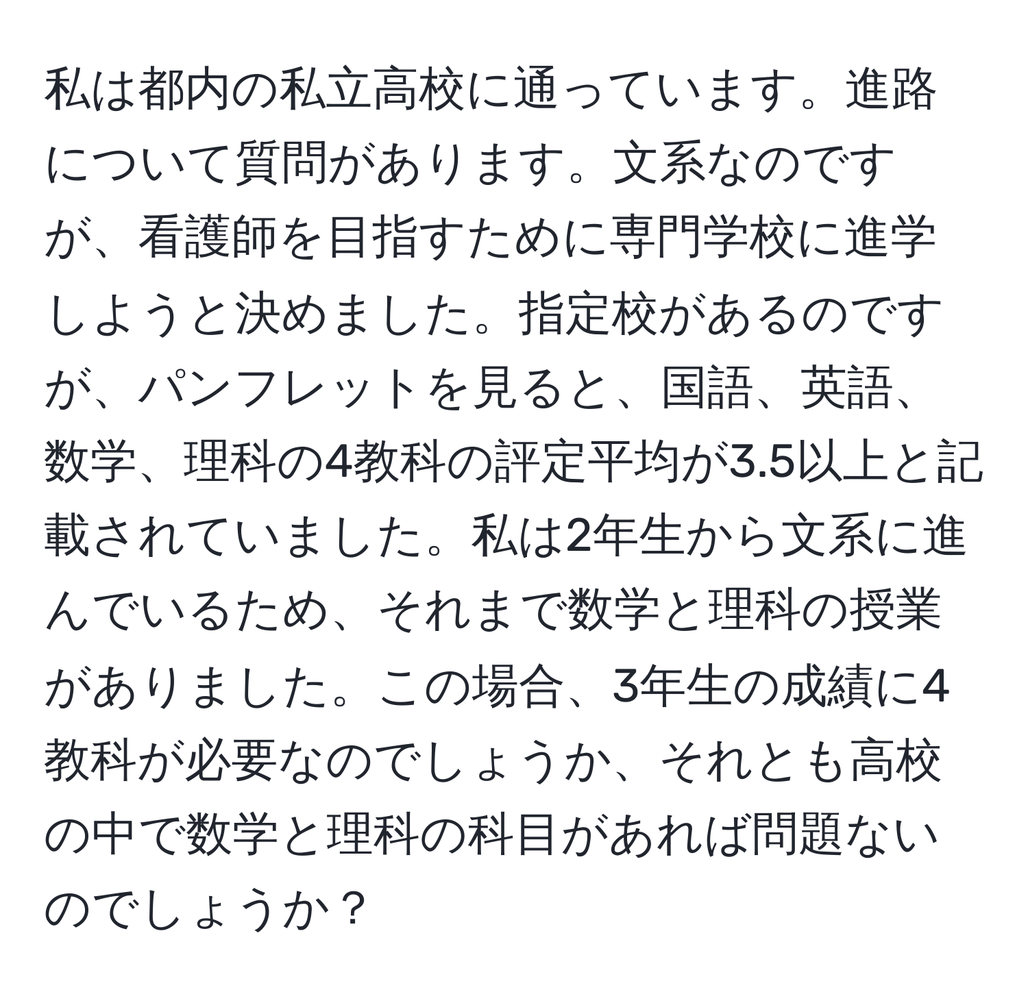 私は都内の私立高校に通っています。進路について質問があります。文系なのですが、看護師を目指すために専門学校に進学しようと決めました。指定校があるのですが、パンフレットを見ると、国語、英語、数学、理科の4教科の評定平均が3.5以上と記載されていました。私は2年生から文系に進んでいるため、それまで数学と理科の授業がありました。この場合、3年生の成績に4教科が必要なのでしょうか、それとも高校の中で数学と理科の科目があれば問題ないのでしょうか？