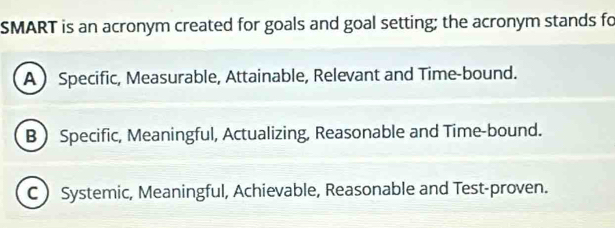 SMART is an acronym created for goals and goal setting; the acronym stands fo
A Specific, Measurable, Attainable, Relevant and Time-bound.
B Specific, Meaningful, Actualizing, Reasonable and Time-bound.
C Systemic, Meaningful, Achievable, Reasonable and Test-proven.