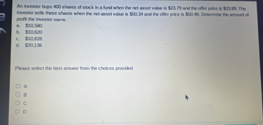 An investor buys 400 shares of stock in a fund when the net asset value is $23.79 and the offer price is $23.89. The
investor sells these shares when the net asset value is $50.34 and the offer price is $50.46. Determine the amount of
profit the investor earns.
a. $10,580
b. $10,620
c. $10,628
d. $20,136
Please select the best answer from the choices provided
A
B
C
D