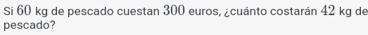 Si 60 kg de pescado cuestan 300 euros, ¿cuánto costarán 42 kg de 
pescado?