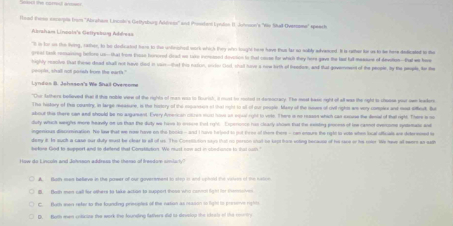 Select the correct answer.
Read these excerpts from 'Abraham Lincoln's Gettysburg Address' and President Lyndon II. Johnson's "We Shall Overosme" speech
Abraham Lineoln's Gettysburg Address
"It is for us the living, rather, to be dedicated here to the unfinished work which they who lought here have thus far so nably advanced. It is rather for us to be here dedicated to the
great task remaining before us—that from these honored dead we take increased devotion to that cause for which they here gave the last full messure of devotion—that we here
highly resolve that these dead shall not have died in vain—that this nation, under God, shall have a new birth of freedom, and that govemnment of the people, by the people, for the
people, shall not perish from the earth."
Lyndon B. Johnson's We Shall Overcome
"Our fathers befieved that if this noble view of the rights of man was to flourish, it must be rooted in democracy. The most basic right of all was the right to choose your own leaders
The history of this country, in large measure, is the history of the ipansion of that right to all of our people. Many of the issues of civil rights are very complex and modt sifficult. But
about this there can and should be no argument. Every American citizen must havo an equal right to vote. There is no reason which can excuse the denial of that right. There is no
duty which weighs more heavily on us than the duty we have to ensure that right. Expenence has clearly shown that the existing process of law cannet evercome systematic and
ingenious discrimination. No law that we now have on the books - and I have helped to put three of them there - can ensure the right to vote when local officials are determined to
deny it. In such a case our duty must be clear to all of us. The Constitution says that no person shall be kept from voting because of his race or his color We have all swors an eath
before God to support and to defend that Constitution. We must now act in obediance to that oath."
How do Lincoln and Johnson address the theme of treedom similarly?
A. Both men believe in the power of our government to step is and uphold the values of the nation
B. Both men call for others to take action to support those who cannol fight for themselves
C. Both men refer to the founding principles of the nation as reason to light to preserve rights
D. Both men criticize the work the founding faithers did to develop the ideals of the country